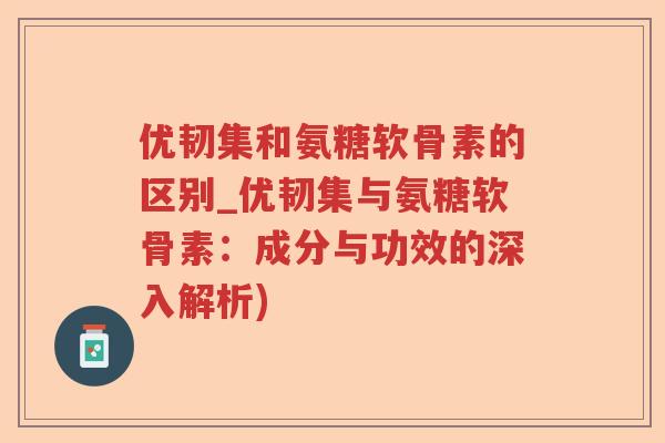 优韧集和氨糖软骨素的区别_优韧集与氨糖软骨素:成分与功效的深入解析) 优韧集和氨糖软骨素的区别_优韧集与氨糖软骨素:成分与功效的深入解析)