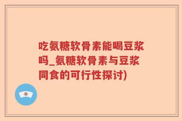 吃氨糖软骨素能喝豆浆吗_氨糖软骨素与豆浆同食的可行性探讨)