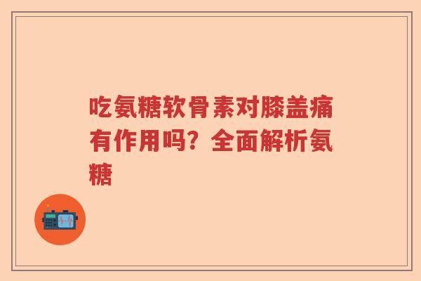 吃氨糖软骨素对膝盖痛有作用吗？全面解析氨糖