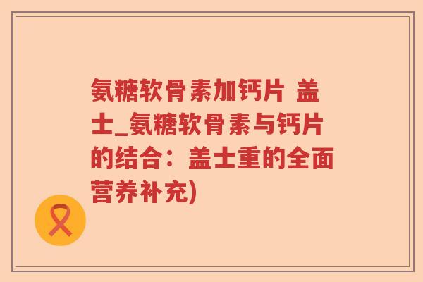 氨糖软骨素加钙片 盖士_氨糖软骨素与钙片的结合:盖士重的全面营养补充) 氨糖软骨素加钙片 盖士_氨糖软骨素与钙片的结合:盖士重的全面营养补充)