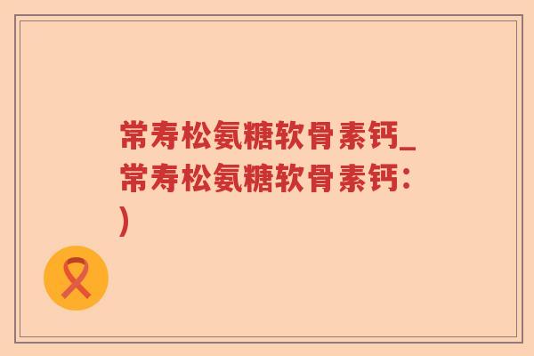 常寿松氨糖软骨素钙_常寿松氨糖软骨素钙:) 常寿松氨糖软骨素钙_常寿松氨糖软骨素钙:)