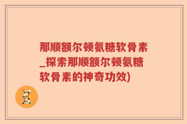 那顺额尔顿氨糖软骨素_探索那顺额尔顿氨糖软骨素的神奇功效) 那顺额尔顿氨糖软骨素_探索那顺额尔顿氨糖软骨素的神奇功效)