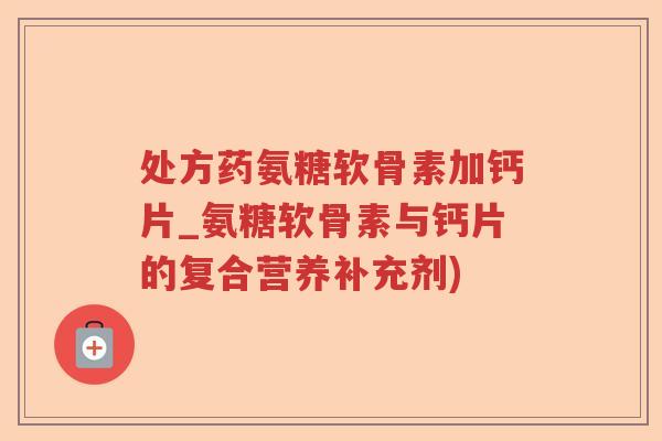处方药氨糖软骨素加钙片_氨糖软骨素与钙片的复合营养补充剂) 处方药氨糖软骨素加钙片_氨糖软骨素与钙片的复合营养补充剂)