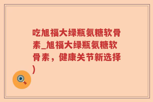 吃旭福大绿瓶氨糖软骨素_旭福大绿瓶氨糖软骨素,健康关节新选择) 吃旭福大绿瓶氨糖软骨素_旭福大绿瓶氨糖软骨素,健康关节新选择)