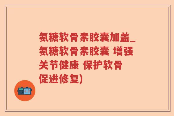 氨糖软骨素胶囊加盖_氨糖软骨素胶囊 增强关节健康 保护软骨 促进修复)