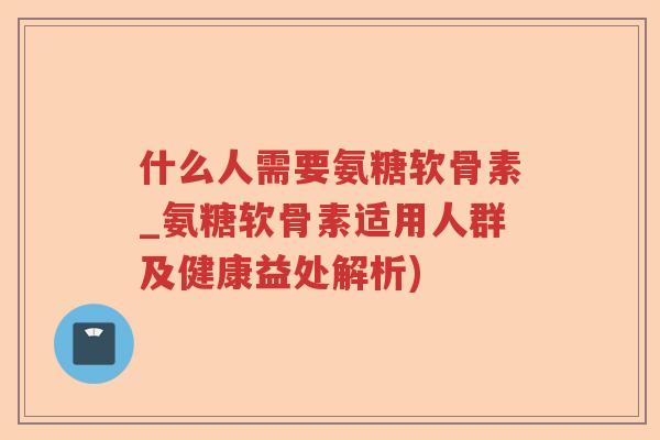 什么人需要氨糖软骨素_氨糖软骨素适用人群及健康益处解析) 什么人需要氨糖软骨素_氨糖软骨素适用人群及健康益处解析)