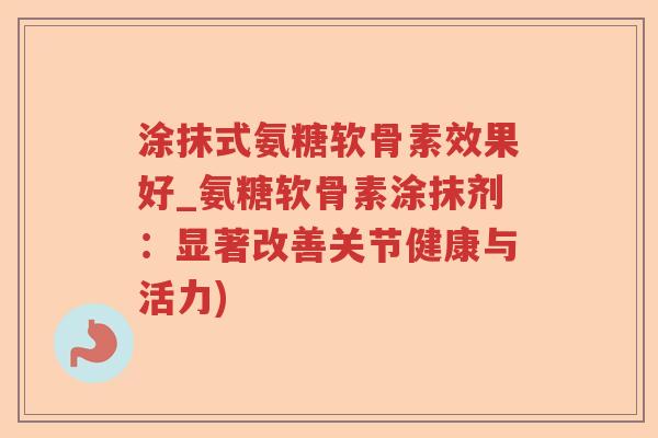 涂抹式氨糖软骨素效果好_氨糖软骨素涂抹剂:显著改善关节健康与活力) 涂抹式氨糖软骨素效果好_氨糖软骨素涂抹剂:显著改善关节健康与活力)