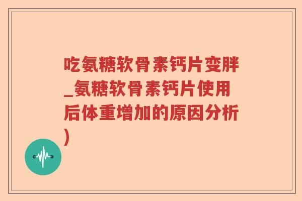 吃氨糖软骨素钙片变胖_氨糖软骨素钙片使用后体重增加的原因分析)