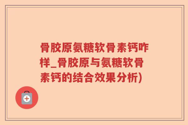 骨胶原氨糖软骨素钙咋样_骨胶原与氨糖软骨素钙的结合效果分析)