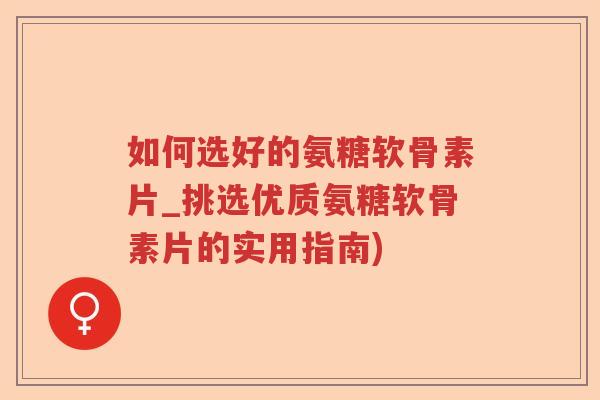 如何选好的氨糖软骨素片_挑选优质氨糖软骨素片的实用指南)
