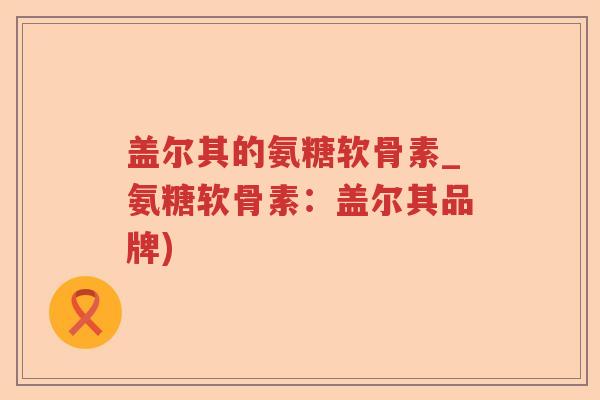 盖尔其的氨糖软骨素_氨糖软骨素:盖尔其品牌) 盖尔其的氨糖软骨素_氨糖软骨素:盖尔其品牌)