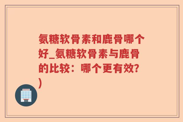 氨糖软骨素和鹿骨哪个好_氨糖软骨素与鹿骨的比较:哪个更有效?) 氨糖软骨素和鹿骨哪个好_氨糖软骨素与鹿骨的比较:哪个更有效?)