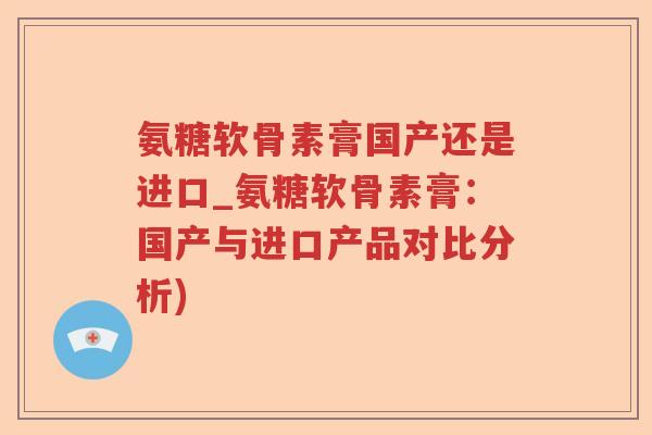 氨糖软骨素膏国产还是进口_氨糖软骨素膏：国产与进口产品对比分析)