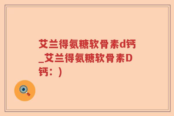 艾兰得氨糖软骨素d钙_艾兰得氨糖软骨素D钙:) 艾兰得氨糖软骨素d钙_艾兰得氨糖软骨素D钙:)