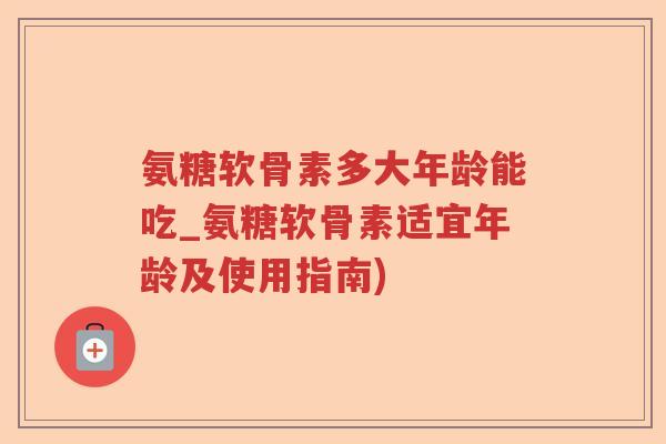 氨糖软骨素多大年龄能吃_氨糖软骨素适宜年龄及使用指南) 氨糖软骨素多大年龄能吃_氨糖软骨素适宜年龄及使用指南)