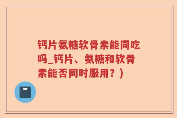 钙片氨糖软骨素能同吃吗_钙片、氨糖和软骨素能否同时服用?) 钙片氨糖软骨素能同吃吗_钙片、氨糖和软骨素能否同时服用?)