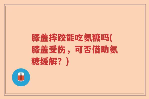 膝盖摔跤能吃氨糖吗(膝盖受伤,可否借助氨糖缓解?) 膝盖摔跤能吃氨糖吗(膝盖受伤,可否借助氨糖缓解?)