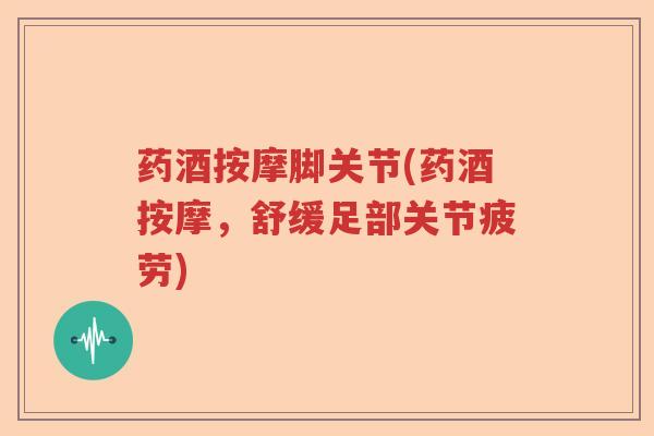 药酒按摩脚关节(药酒按摩，舒缓足部关节疲劳)