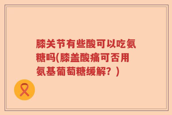 膝关节有些酸可以吃氨糖吗(膝盖酸痛可否用氨基葡萄糖缓解?) 膝关节有些酸可以吃氨糖吗(膝盖酸痛可否用氨基葡萄糖缓解?)