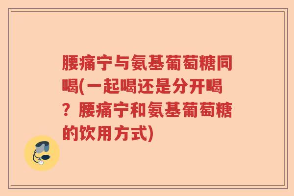 腰痛宁与氨基葡萄糖同喝(一起喝还是分开喝?腰痛宁和氨基葡萄糖的饮用方式) 腰痛宁与氨基葡萄糖同喝(一起喝还是分开喝?腰痛宁和氨基葡萄糖的饮用方式)