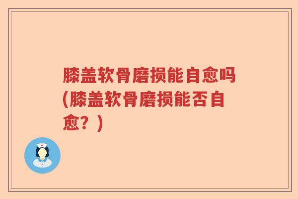膝盖软骨磨损能自愈吗(膝盖软骨磨损能否自愈？)