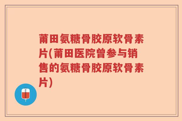 莆田氨糖骨胶原软骨素片(莆田医院曾参与销售的氨糖骨胶原软骨素片) 莆田氨糖骨胶原软骨素片(莆田医院曾参与销售的氨糖骨胶原软骨素片)