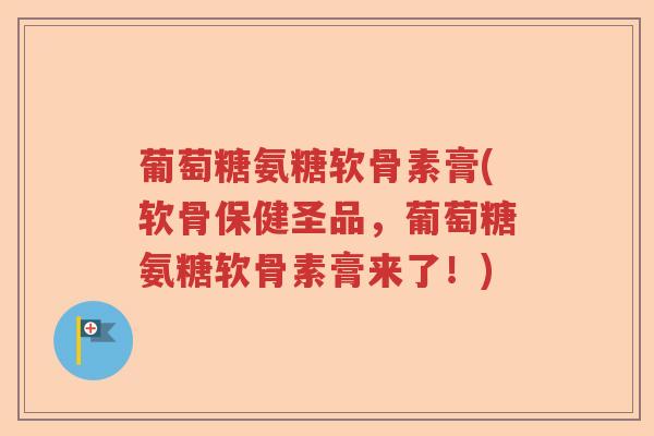 葡萄糖氨糖软骨素膏(软骨保健圣品,葡萄糖氨糖软骨素膏来了!) 葡萄糖氨糖软骨素膏(软骨保健圣品,葡萄糖氨糖软骨素膏来了!)