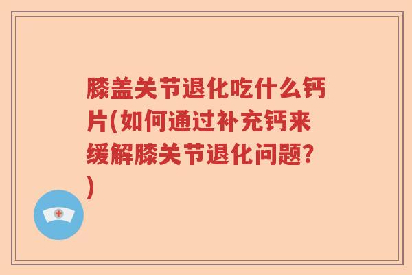 膝盖关节退化吃什么钙片(如何通过补充钙来缓解膝关节退化问题？)