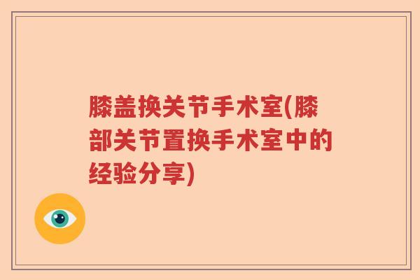 膝盖换关节手术室(膝部关节置换手术室中的经验分享)