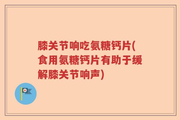 膝关节响吃氨糖钙片(食用氨糖钙片有助于缓解膝关节响声)