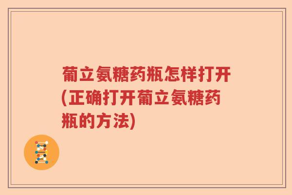 葡立氨糖药瓶怎样打开(正确打开葡立氨糖药瓶的方法) 葡立氨糖药瓶怎样打开(正确打开葡立氨糖药瓶的方法)