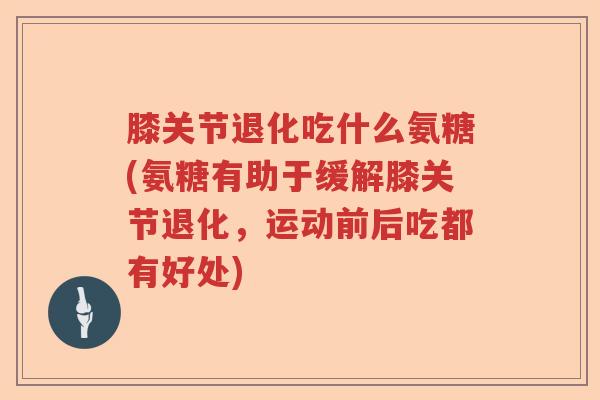 膝关节退化吃什么氨糖(氨糖有助于缓解膝关节退化,运动前后吃都有好处) 膝关节退化吃什么氨糖(氨糖有助于缓解膝关节退化,运动前后吃都有好处)