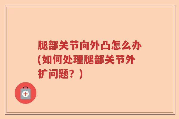 腿部关节向外凸怎么办(如何处理腿部关节外扩问题?) 腿部关节向外凸怎么办(如何处理腿部关节外扩问题?)