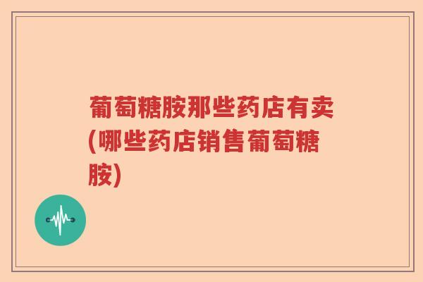 葡萄糖胺那些药店有卖(哪些药店销售葡萄糖胺) 葡萄糖胺那些药店有卖(哪些药店销售葡萄糖胺)