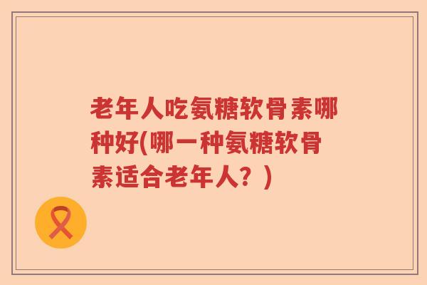 老年人吃氨糖软骨素哪种好(哪一种氨糖软骨素适合老年人?) 老年人吃氨糖软骨素哪种好(哪一种氨糖软骨素适合老年人?)