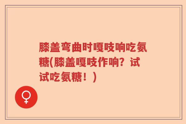 膝盖弯曲时嘎吱响吃氨糖(膝盖嘎吱作响？试试吃氨糖！)