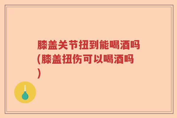 膝盖关节扭到能喝酒吗(膝盖扭伤可以喝酒吗) 膝盖关节扭到能喝酒吗(膝盖扭伤可以喝酒吗)