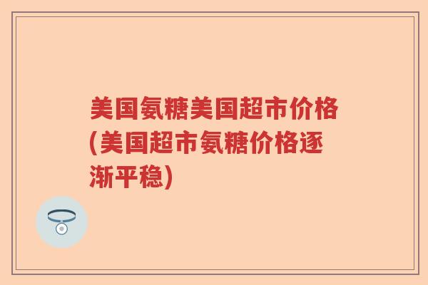 美国氨糖美国超市价格(美国超市氨糖价格逐渐平稳) 美国氨糖美国超市价格(美国超市氨糖价格逐渐平稳)