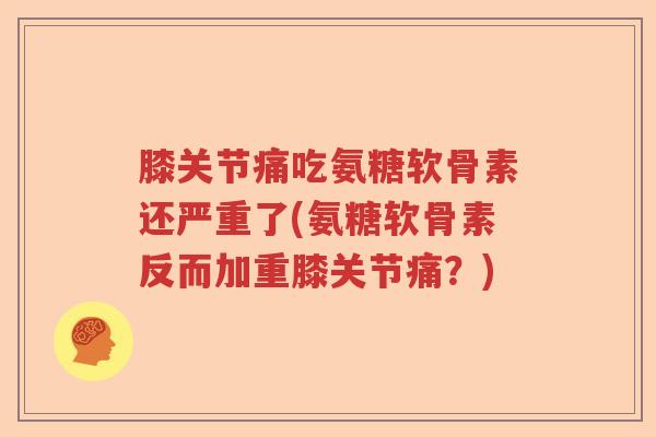 膝关节痛吃氨糖软骨素还严重了(氨糖软骨素反而加重膝关节痛？)
