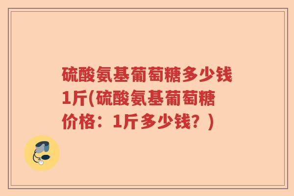 硫酸氨基葡萄糖多少钱1斤(硫酸氨基葡萄糖价格:1斤多少钱?) 硫酸氨基葡萄糖多少钱1斤(硫酸氨基葡萄糖价格:1斤多少钱?)