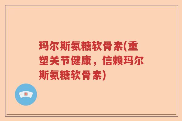 玛尔斯氨糖软骨素(重塑关节健康，信赖玛尔斯氨糖软骨素)