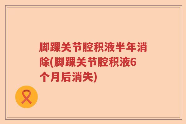 脚踝关节腔积液半年消除(脚踝关节腔积液6个月后消失) 脚踝关节腔积液半年消除(脚踝关节腔积液6个月后消失)