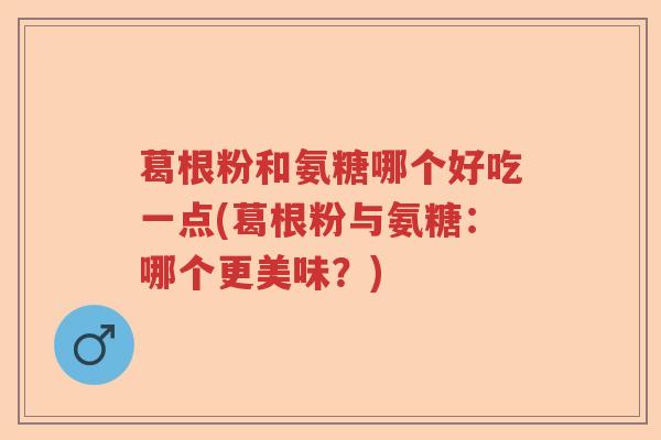 葛根粉和氨糖哪个好吃一点(葛根粉与氨糖:哪个更美味?) 葛根粉和氨糖哪个好吃一点(葛根粉与氨糖:哪个更美味?)