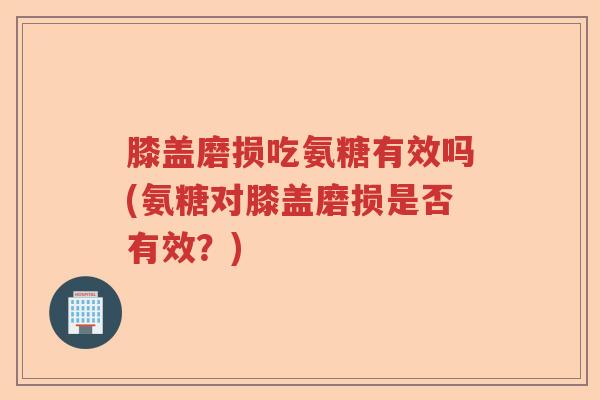 膝盖磨损吃氨糖有效吗(氨糖对膝盖磨损是否有效？)