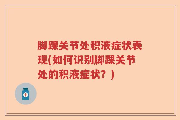 脚踝关节处积液症状表现(如何识别脚踝关节处的积液症状?) 脚踝关节处积液症状表现(如何识别脚踝关节处的积液症状?)