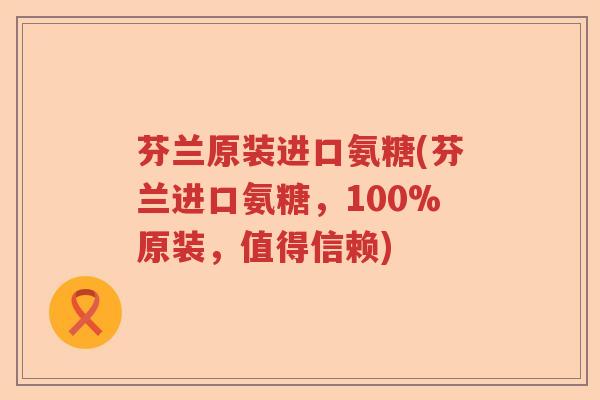 芬兰原装进口氨糖(芬兰进口氨糖，100%原装，值得信赖)