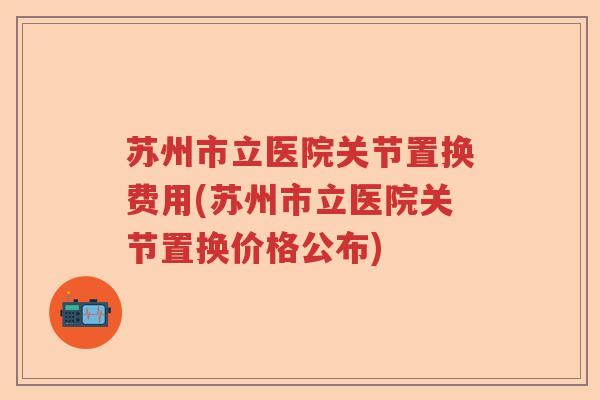 苏州市立医院关节置换费用(苏州市立医院关节置换价格公布) 苏州市立医院关节置换费用(苏州市立医院关节置换价格公布)