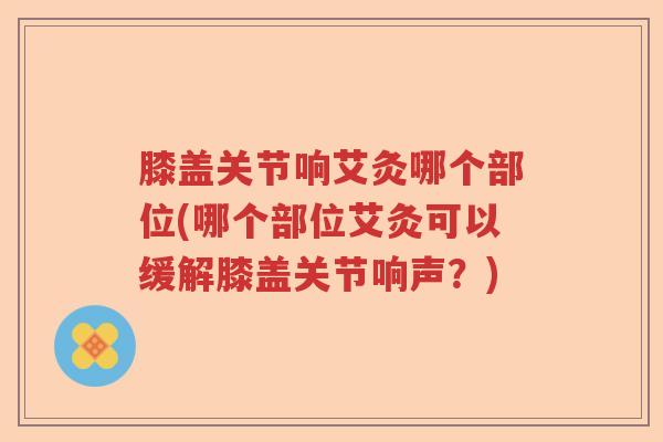 膝盖关节响艾灸哪个部位(哪个部位艾灸可以缓解膝盖关节响声?) 膝盖关节响艾灸哪个部位(哪个部位艾灸可以缓解膝盖关节响声?)