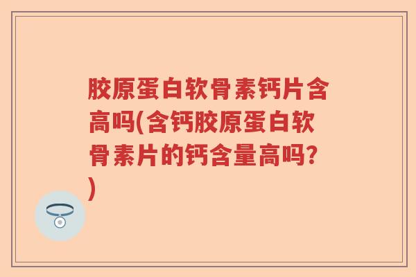 胶原蛋白软骨素钙片含高吗(含钙胶原蛋白软骨素片的钙含量高吗？)