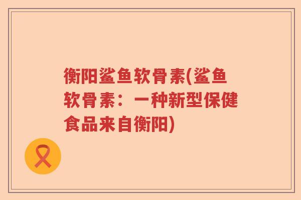 衡阳鲨鱼软骨素(鲨鱼软骨素:一种新型保健食品来自衡阳) 衡阳鲨鱼软骨素(鲨鱼软骨素:一种新型保健食品来自衡阳)
